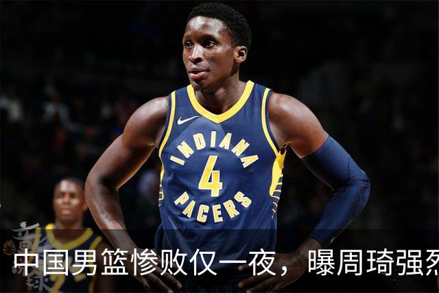中国男篮惨败仅一夜，曝周琦强烈希望征战亚运会！郭士强难辞其咎